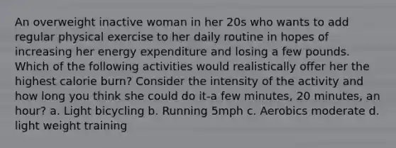 An overweight inactive woman in her 20s who wants to add regular physical exercise to her daily routine in hopes of increasing her energy expenditure and losing a few pounds. Which of the following activities would realistically offer her the highest calorie burn? Consider the intensity of the activity and how long you think she could do it-a few minutes, 20 minutes, an hour? a. Light bicycling b. Running 5mph c. Aerobics moderate d. light weight training