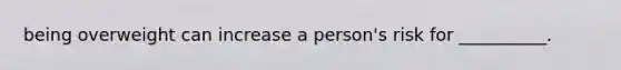 being overweight can increase a person's risk for __________.