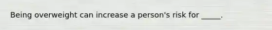 Being overweight can increase a person's risk for _____.