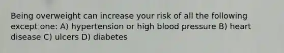 Being overweight can increase your risk of all the following except one: A) hypertension or high blood pressure B) heart disease C) ulcers D) diabetes