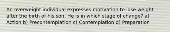 An overweight individual expresses motivation to lose weight after the birth of his son. He is in which stage of change? a) Action b) Precontemplation c) Contemplation d) Preparation