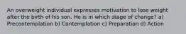 An overweight individual expresses motivation to lose weight after the birth of his son. He is in which stage of change? a) Precontemplation b) Contemplation c) Preparation d) Action