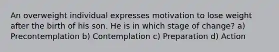 An overweight individual expresses motivation to lose weight after the birth of his son. He is in which stage of change? a) Precontemplation b) Contemplation c) Preparation d) Action