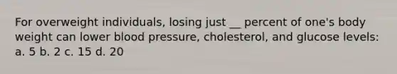 For overweight individuals, losing just __ percent of one's body weight can lower blood pressure, cholesterol, and glucose levels: a. 5 b. 2 c. 15 d. 20