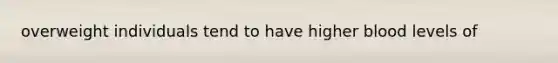overweight individuals tend to have higher blood levels of