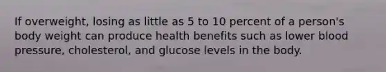 If overweight, losing as little as 5 to 10 percent of a person's body weight can produce health benefits such as lower blood pressure, cholesterol, and glucose levels in the body.