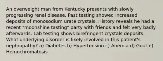 An overweight man from Kentucky presents with slowly progressing renal disease. Past testing showed increased deposits of monosodium urate crystals. History reveals he had a recent "moonshine tasting" party with friends and felt very badly afterwards. Lab testing shows birefringent crystals deposits. What underlying disorder is likely involved in this patient's nephropathy? a) Diabetes b) Hypertension c) Anemia d) Gout e) Hemochromatosis