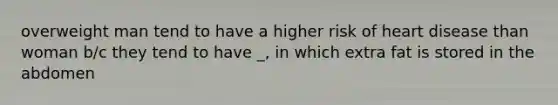 overweight man tend to have a higher risk of heart disease than woman b/c they tend to have _, in which extra fat is stored in the abdomen