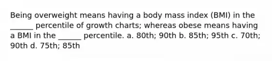 Being overweight means having a body mass index (BMI) in the ______ percentile of growth charts; whereas obese means having a BMI in the ______ percentile. a. 80th; 90th b. 85th; 95th c. 70th; 90th d. 75th; 85th