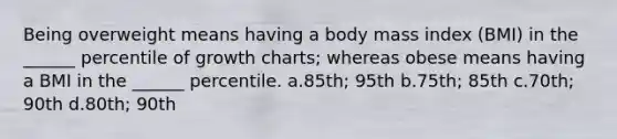 Being overweight means having a body mass index (BMI) in the ______ percentile of growth charts; whereas obese means having a BMI in the ______ percentile. a.85th; 95th b.75th; 85th c.70th; 90th d.80th; 90th