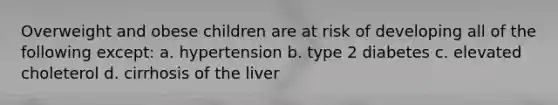 Overweight and obese children are at risk of developing all of the following except: a. hypertension b. type 2 diabetes c. elevated choleterol d. cirrhosis of the liver