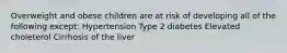 Overweight and obese children are at risk of developing all of the following except: Hypertension Type 2 diabetes Elevated choleterol Cirrhosis of the liver