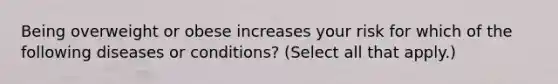 Being overweight or obese increases your risk for which of the following diseases or conditions? (Select all that apply.)