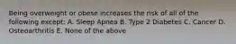 Being overweight or obese increases the risk of all of the following except: A. Sleep Apnea B. Type 2 Diabetes C. Cancer D. Osteoarthritis E. None of the above
