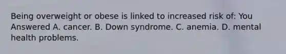 Being overweight or obese is linked to increased risk of: You Answered A. cancer. B. Down syndrome. C. anemia. D. mental health problems.