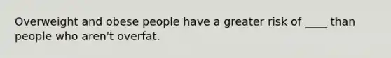 Overweight and obese people have a greater risk of ____ than people who aren't overfat.