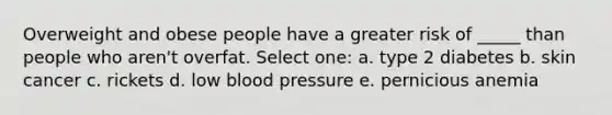 Overweight and obese people have a greater risk of _____ than people who aren't overfat. Select one: a. type 2 diabetes b. skin cancer c. rickets d. low blood pressure e. pernicious anemia