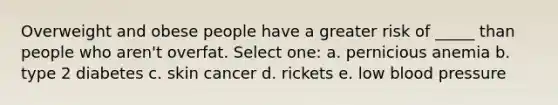 Overweight and obese people have a greater risk of _____ than people who aren't overfat. Select one: a. pernicious anemia b. type 2 diabetes c. skin cancer d. rickets e. low blood pressure