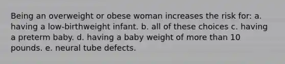 Being an overweight or obese woman increases the risk for: a. having a low-birthweight infant. b. all of these choices c. having a preterm baby. d. having a baby weight of <a href='https://www.questionai.com/knowledge/keWHlEPx42-more-than' class='anchor-knowledge'>more than</a> 10 pounds. e. neural tube defects.