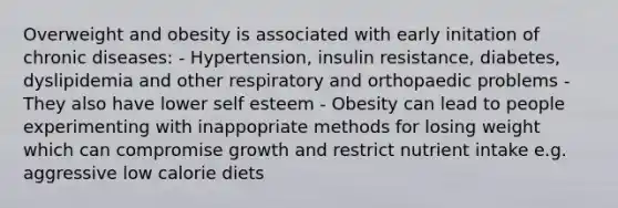 Overweight and obesity is associated with early initation of chronic diseases: - Hypertension, insulin resistance, diabetes, dyslipidemia and other respiratory and orthopaedic problems - They also have lower self esteem - Obesity can lead to people experimenting with inappopriate methods for losing weight which can compromise growth and restrict nutrient intake e.g. aggressive low calorie diets