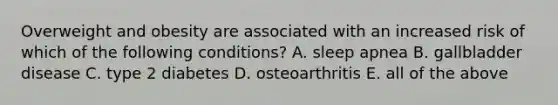 Overweight and obesity are associated with an increased risk of which of the following conditions? A. sleep apnea B. gallbladder disease C. type 2 diabetes D. osteoarthritis E. all of the above