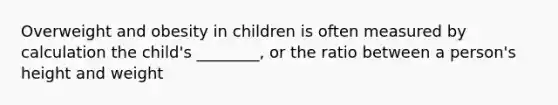 Overweight and obesity in children is often measured by calculation the child's ________, or the ratio between a person's height and weight