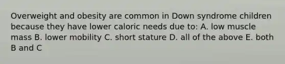 Overweight and obesity are common in Down syndrome children because they have lower caloric needs due to: A. low muscle mass B. lower mobility C. short stature D. all of the above E. both B and C