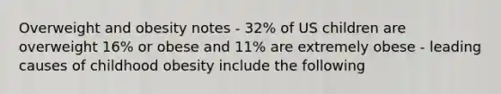 Overweight and obesity notes - 32% of US children are overweight 16% or obese and 11% are extremely obese - leading causes of childhood obesity include the following