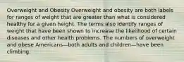 Overweight and Obesity Overweight and obesity are both labels for ranges of weight that are greater than what is considered healthy for a given height. The terms also identify ranges of weight that have been shown to increase the likelihood of certain diseases and other health problems. The numbers of overweight and obese Americans—both adults and children—have been climbing.