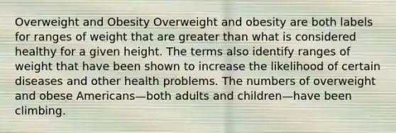 Overweight and Obesity Overweight and obesity are both labels for ranges of weight that are greater than what is considered healthy for a given height. The terms also identify ranges of weight that have been shown to increase the likelihood of certain diseases and other health problems. The numbers of overweight and obese Americans—both adults and children—have been climbing.