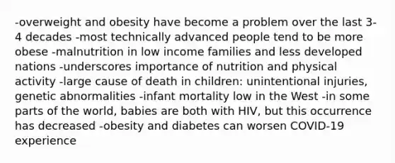 -overweight and obesity have become a problem over the last 3-4 decades -most technically advanced people tend to be more obese -malnutrition in low income families and less developed nations -underscores importance of nutrition and physical activity -large cause of death in children: unintentional injuries, genetic abnormalities -infant mortality low in the West -in some parts of the world, babies are both with HIV, but this occurrence has decreased -obesity and diabetes can worsen COVID-19 experience