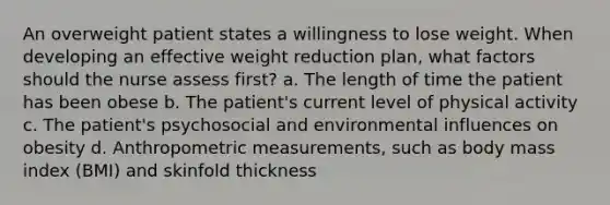 An overweight patient states a willingness to lose weight. When developing an effective weight reduction plan, what factors should the nurse assess first? a. The length of time the patient has been obese b. The patient's current level of physical activity c. The patient's psychosocial and environmental influences on obesity d. Anthropometric measurements, such as body mass index (BMI) and skinfold thickness