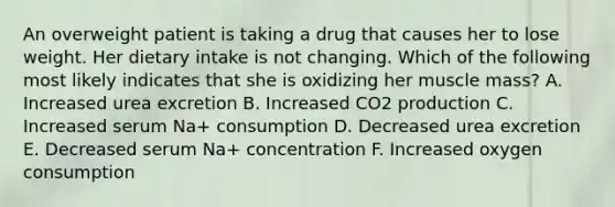 An overweight patient is taking a drug that causes her to lose weight. Her dietary intake is not changing. Which of the following most likely indicates that she is oxidizing her muscle mass? A. Increased urea excretion B. Increased CO2 production C. Increased serum Na+ consumption D. Decreased urea excretion E. Decreased serum Na+ concentration F. Increased oxygen consumption