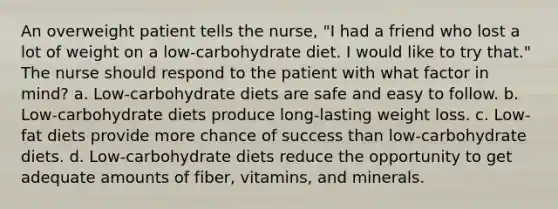 An overweight patient tells the nurse, "I had a friend who lost a lot of weight on a low-carbohydrate diet. I would like to try that." The nurse should respond to the patient with what factor in mind? a. Low-carbohydrate diets are safe and easy to follow. b. Low-carbohydrate diets produce long-lasting weight loss. c. Low-fat diets provide more chance of success than low-carbohydrate diets. d. Low-carbohydrate diets reduce the opportunity to get adequate amounts of fiber, vitamins, and minerals.