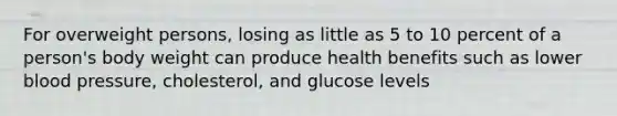 For overweight persons, losing as little as 5 to 10 percent of a person's body weight can produce health benefits such as lower blood pressure, cholesterol, and glucose levels