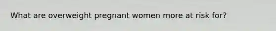 What are overweight pregnant women more at risk for?