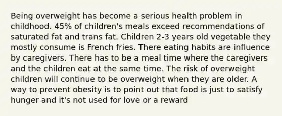 Being overweight has become a serious health problem in childhood. 45% of children's meals exceed recommendations of saturated fat and trans fat. Children 2-3 years old vegetable they mostly consume is French fries. There eating habits are influence by caregivers. There has to be a meal time where the caregivers and the children eat at the same time. The risk of overweight children will continue to be overweight when they are older. A way to prevent obesity is to point out that food is just to satisfy hunger and it's not used for love or a reward