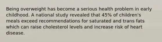Being overweight has become a serious health problem in early childhood. A national study revealed that 45% of children's meals exceed recommendations for saturated and trans fats which can raise cholesterol levels and increase risk of heart disease.