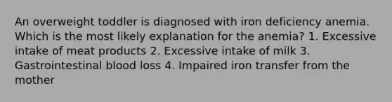 An overweight toddler is diagnosed with iron deficiency anemia. Which is the most likely explanation for the anemia? 1. Excessive intake of meat products 2. Excessive intake of milk 3. Gastrointestinal blood loss 4. Impaired iron transfer from the mother