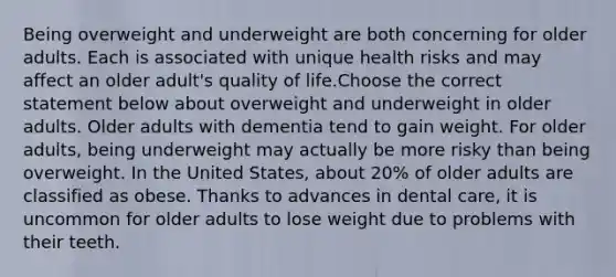 Being overweight and underweight are both concerning for older adults. Each is associated with unique health risks and may affect an older adult's quality of life.Choose the correct statement below about overweight and underweight in older adults. Older adults with dementia tend to gain weight. For older adults, being underweight may actually be more risky than being overweight. In the United States, about 20% of older adults are classified as obese. Thanks to advances in dental care, it is uncommon for older adults to lose weight due to problems with their teeth.