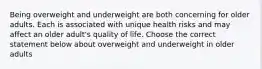 Being overweight and underweight are both concerning for older adults. Each is associated with unique health risks and may affect an older adult's quality of life. Choose the correct statement below about overweight and underweight in older adults