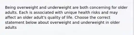 Being overweight and underweight are both concerning for older adults. Each is associated with unique health risks and may affect an older adult's quality of life. Choose the correct statement below about overweight and underweight in older adults