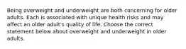 Being overweight and underweight are both concerning for older adults. Each is associated with unique health risks and may affect an older adult's quality of life. Choose the correct statement below about overweight and underweight in older adults.