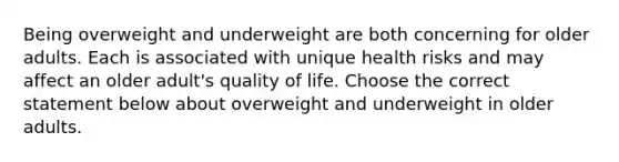 Being overweight and underweight are both concerning for older adults. Each is associated with unique health risks and may affect an older adult's quality of life. Choose the correct statement below about overweight and underweight in older adults.