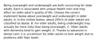 Being overweight and underweight are both concerning for older adults. Each is associated with unique health risks and may affect an older adult's quality of life. Choose the correct statement below about overweight and underweight in older adults. A. In the United States, about 20%% of older adults are classified as obese. B. For older adults, being underweight may actually be more risky than being overweight. C. Older adults with dementia tend to gain weight. D. Thanks to advances in dental care, it is uncommon for older adults to lose weight due to problems with their teeth.