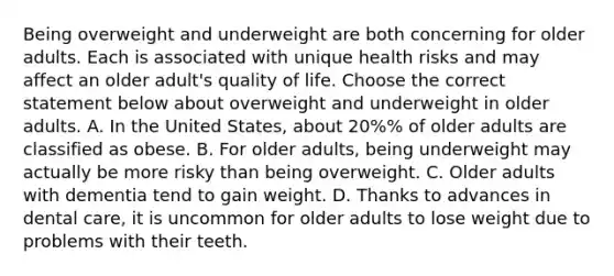 Being overweight and underweight are both concerning for older adults. Each is associated with unique health risks and may affect an older adult's quality of life. Choose the correct statement below about overweight and underweight in older adults. A. In the United States, about 20%% of older adults are classified as obese. B. For older adults, being underweight may actually be more risky than being overweight. C. Older adults with dementia tend to gain weight. D. Thanks to advances in dental care, it is uncommon for older adults to lose weight due to problems with their teeth.