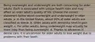 Being overweight and underweight are both concerning for older adults. Each is associated with unique health risks and may affect an older adult's quality of life. Choose the correct statement below about overweight and underweight in older adults. a. In the United States, about 20% of older adults are classified as obese. b. Older adults with dementia tend to gain weight. c. For older adults, being underweight may actually be more risky than being overweight. d. Thanks to advances in dental care, it is uncommon for older adults to lose weight due to problems with their teeth.