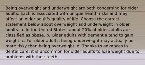 Being overweight and underweight are both concerning for older adults. Each is associated with unique health risks and may affect an older adult's quality of life. Choose the correct statement below about overweight and underweight in older adults. a. In the United States, about 20% of older adults are classified as obese. b. Older adults with dementia tend to gain weight. c. For older adults, being underweight may actually be more risky than being overweight. d. Thanks to advances in dental care, it is uncommon for older adults to lose weight due to problems with their teeth.