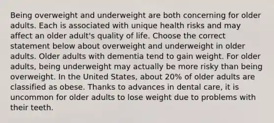 Being overweight and underweight are both concerning for older adults. Each is associated with unique health risks and may affect an older adult's quality of life. Choose the correct statement below about overweight and underweight in older adults. Older adults with dementia tend to gain weight. For older adults, being underweight may actually be more risky than being overweight. In the United States, about 20% of older adults are classified as obese. Thanks to advances in dental care, it is uncommon for older adults to lose weight due to problems with their teeth.