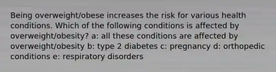 Being overweight/obese increases the risk for various health conditions. Which of the following conditions is affected by overweight/obesity? a: all these conditions are affected by overweight/obesity b: type 2 diabetes c: pregnancy d: orthopedic conditions e: respiratory disorders